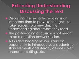  Discussing the text after reading is an
important time to provoke thought—to
take readers to a new depth of
understanding about what they read.
 The post-reading discussion is not meant
to be a question-answer session.
 A Guided Reading lesson is also an
opportunity to introduce your students to
story elements and literacy devices: plot,
character, setting, etc.
 
