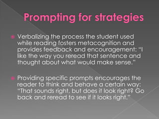  Verbalizing the process the student used
while reading fosters metacognition and
provides feedback and encouragement: “I
like the way you reread that sentence and
thought about what would make sense.”
 Providing specific prompts encourages the
reader to think and behave a certain way:
“That sounds right, but does it look right? Go
back and reread to see if it looks right.”
 