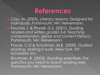  Clay, M. (2005). Literacy lessons: Designed for
individuals. Portsmouth, NH: Heinemann.
 Fountas, I. & Pinnell, G.S. (2001). Guiding
readers and writers grades 3-6: Teaching
comprehension, genre and content literacy.
Portsmouth, NH: Heinemann.
 Payne, C.D & Schulman, M.B. (2000). Guided
reading: Making it work. New York, NY:
Scholastic Inc.
 Routman, R. (2003). Reading essentials: The
specifics you need to teach reading well.
Portsmouth, NH: Heinemann.
 