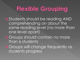  Students should be reading AND
comprehending on about the
same reading level (no more than
one level apart)
 Groups should contain no more
than 6 students
 Groups will change frequently as
students progress
 