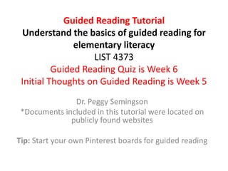Guided Reading Tutorial
Understand the basics of guided reading for
elementary literacy
LIST 4373
Guided Reading Quiz is Week 6
Initial Thoughts on Guided Reading is Week 5
Dr. Peggy Semingson
*Documents included in this tutorial were located on
publicly found websites
Tip: Start your own Pinterest boards for guided reading
 