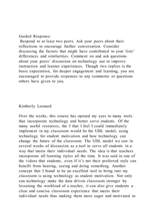 Guided Response:
Respond to at least two peers. Ask your peers about their
reflections to encourage further conversation. Consider
discussing the factors that might have contributed to your lists’
differences and similarities. Comment on and ask questions
about your peers’ discussion on technology use to improve
instruction and learner experiences. Though two replies is the
basic expectation, for deeper engagement and learning, you are
encouraged to provide responses to any comments or questions
others have given to you.
Kimberly Leonard
Over the weeks, this course has opened my eyes to many tools
that incorporate technology and better serve students. Of the
many useful resources, the 3 that I feel I could immediately
implement in my classroom would be the UDL model, using
technology for student motivation and how technology can
change the future of the classroom. The UDL model we saw in
several weeks of discussion as a tool to serve all students in a
way that meets their individual needs. The idea is that teachers
incorporate all learning styles all the time. It was said in one of
the videos that students, even if it’s not their preferred style can
benefit from hearing, seeing and doing something. Another
concept that I found to be an excellent tool to bring into my
classroom is using technology as student motivation. Not only
can technology make the data driven classroom stronger by
lessening the workload of a teacher, it can also give students a
clear and concise classroom experience that meets their
individual needs thus making them more eager and motivated to
 