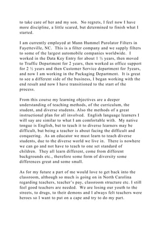 to take care of her and my son. No regrets, I feel now I have
more discipline, a little scared, but determined to finish what I
started.
I am currently employed at Mann Hummel Purolator Filters in
Fayetteville, NC. This is a filter company and we supply filters
to some of the largest automobile companies worldwide. I
worked in the Data Key Entry for about 1 ½ years, then moved
to Traffic Department for 2 years, then worked as office support
for 2 ½ years and then Customer Service department for 5years,
and now I am working in the Packaging Department. It is great
to see a different side of the business, I began working with the
end result and now I have transitioned to the start of the
process.
From this course my learning objectives are a deeper
understanding of teaching methods, of the curriculum, the
student, and diverse students. Also the methods of a great
instructional plan for all involved. English language learners I
will say are similar to what I am comfortable with. My native
tongue is English, but to teach it to diverse learners may be
difficult, but being a teacher is about facing the difficult and
conquering. As an educator we must learn to teach diverse
students, due to the diverse world we live in. There is nowhere
we can go and not have to teach to one set standard of
children. They all learn different, come from different
backgrounds etc., therefore some form of diversity some
differences great and some small.
As for my future a part of me would love to get back into the
classroom, although so much is going on in North Carolina
regarding teachers, teacher’s pay, classroom structure etc. I still
feel good teachers are needed. We are losing our youth to the
streets, to drugs, to their demons and I always felt teachers were
heroes so I want to put on a cape and try to do my part.
 