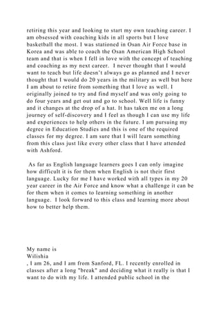 retiring this year and looking to start my own teaching career. I
am obsessed with coaching kids in all sports but I love
basketball the most. I was stationed in Osan Air Force base in
Korea and was able to coach the Osan American High School
team and that is when I fell in love with the concept of teaching
and coaching as my next career. I never thought that I would
want to teach but life doesn’t always go as planned and I never
thought that I would do 20 years in the military as well but here
I am about to retire from something that I love as well. I
originally joined to try and find myself and was only going to
do four years and get out and go to school. Well life is funny
and it changes at the drop of a hat. It has taken me on a long
journey of self-discovery and I feel as though I can use my life
and experiences to help others in the future. I am pursuing my
degree in Education Studies and this is one of the required
classes for my degree. I am sure that I will learn something
from this class just like every other class that I have attended
with Ashford.
As far as English language learners goes I can only imagine
how difficult it is for them when English is not their first
language. Lucky for me I have worked with all types in my 20
year career in the Air Force and know what a challenge it can be
for them when it comes to learning something in another
language. I look forward to this class and learning more about
how to better help them.
My name is
Wilishia
, I am 26, and I am from Sanford, FL. I recently enrolled in
classes after a long "break" and deciding what it really is that I
want to do with my life. I attended public school in the
 