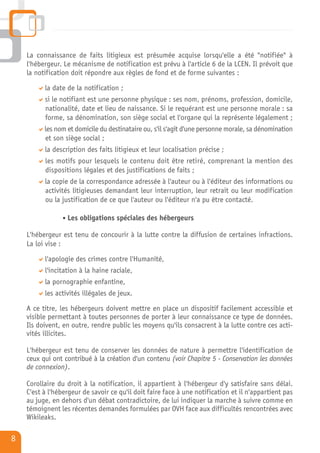 La connaissance de faits litigieux est présumée acquise lorsqu'elle a été "notifiée" à
    l'hébergeur. Le mécanisme de notification est prévu à l'article 6 de la LCEN. Il prévoit que
    la notification doit répondre aux règles de fond et de forme suivantes :

          la date de la notification ;
          si le notifiant est une personne physique : ses nom, prénoms, profession, domicile,
          nationalité, date et lieu de naissance. Si le requérant est une personne morale : sa
          forme, sa dénomination, son siège social et l'organe qui la représente légalement ;
          les nom et domicile du destinataire ou, s'il s'agit d'une personne morale, sa dénomination
          et son siège social ;
          la description des faits litigieux et leur localisation précise ;
          les motifs pour lesquels le contenu doit être retiré, comprenant la mention des
          dispositions légales et des justifications de faits ;
          la copie de la correspondance adressée à l'auteur ou à l'éditeur des informations ou
          activités litigieuses demandant leur interruption, leur retrait ou leur modification
          ou la justification de ce que l'auteur ou l'éditeur n'a pu être contacté.

                  Les obligations spéciales des hébergeurs

    L'hébergeur est tenu de concourir à la lutte contre la diffusion de certaines infractions.
    La loi vise :

          l'apologie des crimes contre l'Humanité,
          l'incitation à la haine raciale,
          la pornographie enfantine,
          les activités illégales de jeux.

    A ce titre, les hébergeurs doivent mettre en place un dispositif facilement accessible et
    visible permettant à toutes personnes de porter à leur connaissance ce type de données.
    Ils doivent, en outre, rendre public les moyens qu'ils consacrent à la lutte contre ces acti-
    vités illicites.

    L'hébergeur est tenu de conserver les données de nature à permettre l'identification de
    ceux qui ont contribué à la création d'un contenu (voir Chapitre 5 - Conservation les données
    de connexion).

    Corollaire du droit à la notification, il appartient à l'hébergeur d'y satisfaire sans délai.
    C'est à l'hébergeur de savoir ce qu'il doit faire face à une notification et il n'appartient pas
    au juge, en dehors d'un débat contradictoire, de lui indiquer la marche à suivre comme en
    témoignent les récentes demandes formulées par OVH face aux difficultés rencontrées avec
    Wikileaks.

8
 