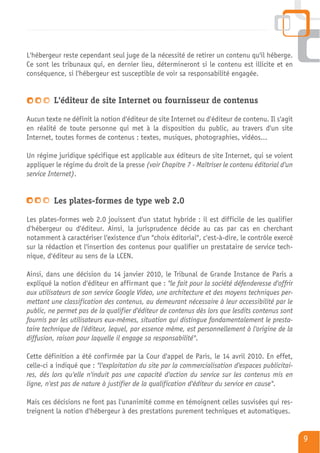 L'hébergeur reste cependant seul juge de la nécessité de retirer un contenu qu'il héberge.
Ce sont les tribunaux qui, en dernier lieu, détermineront si le contenu est illicite et en
conséquence, si l'hébergeur est susceptible de voir sa responsabilité engagée.


         L'éditeur de site Internet ou fournisseur de contenus

Aucun texte ne définit la notion d'éditeur de site Internet ou d'éditeur de contenu. Il s'agit
en réalité de toute personne qui met à la disposition du public, au travers d'un site
Internet, toutes formes de contenus : textes, musiques, photographies, vidéos…

Un régime juridique spécifique est applicable aux éditeurs de site Internet, qui se voient
appliquer le régime du droit de la presse (voir Chapitre 7 - Maîtriser le contenu éditorial d'un
service Internet).


         Les plates-formes de type web 2.0

Les plates-formes web 2.0 jouissent d'un statut hybride : il est difficile de les qualifier
d'hébergeur ou d'éditeur. Ainsi, la jurisprudence décide au cas par cas en cherchant
notamment à caractériser l'existence d'un "choix éditorial", c'est-à-dire, le contrôle exercé
sur la rédaction et l'insertion des contenus pour qualifier un prestataire de service tech-
nique, d'éditeur au sens de la LCEN.

Ainsi, dans une décision du 14 janvier 2010, le Tribunal de Grande Instance de Paris a
expliqué la notion d'éditeur en affirmant que : "le fait pour la société défenderesse d'offrir
aux utilisateurs de son service Google Video, une architecture et des moyens techniques per-
mettant une classification des contenus, au demeurant nécessaire à leur accessibilité par le
public, ne permet pas de la qualifier d'éditeur de contenus dès lors que lesdits contenus sont
fournis par les utilisateurs eux-mêmes, situation qui distingue fondamentalement le presta-
taire technique de l'éditeur, lequel, par essence même, est personnellement à l'origine de la
diffusion, raison pour laquelle il engage sa responsabilité".

Cette définition a été confirmée par la Cour d'appel de Paris, le 14 avril 2010. En effet,
celle-ci a indiqué que : "l'exploitation du site par la commercialisation d'espaces publicitai-
res, dés lors qu'elle n'induit pas une capacité d'action du service sur les contenus mis en
ligne, n'est pas de nature à justifier de la qualification d'éditeur du service en cause".

Mais ces décisions ne font pas l'unanimité comme en témoignent celles susvisées qui res-
treignent la notion d'hébergeur à des prestations purement techniques et automatiques.


                                                                                                   9
 