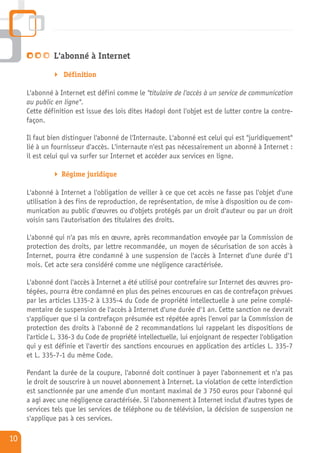 L'abonné à Internet

                  Définition

     L'abonné à Internet est défini comme le "titulaire de l'accès à un service de communication
     au public en ligne".
     Cette définition est issue des lois dites Hadopi dont l'objet est de lutter contre la contre-
     façon.

     Il faut bien distinguer l'abonné de l'Internaute. L'abonné est celui qui est "juridiquement"
     lié à un fournisseur d'accès. L'internaute n'est pas nécessairement un abonné à Internet :
     il est celui qui va surfer sur Internet et accéder aux services en ligne.

                 Régime juridique

     L'abonné à Internet a l'obligation de veiller à ce que cet accès ne fasse pas l'objet d'une
     utilisation à des fins de reproduction, de représentation, de mise à disposition ou de com-
     munication au public d'œuvres ou d'objets protégés par un droit d'auteur ou par un droit
     voisin sans l'autorisation des titulaires des droits.

     L'abonné qui n'a pas mis en œuvre, après recommandation envoyée par la Commission de
     protection des droits, par lettre recommandée, un moyen de sécurisation de son accès à
     Internet, pourra être condamné à une suspension de l'accès à Internet d'une durée d'1
     mois. Cet acte sera considéré comme une négligence caractérisée.

     L'abonné dont l'accès à Internet a été utilisé pour contrefaire sur Internet des œuvres pro-
     tégées, pourra être condamné en plus des peines encourues en cas de contrefaçon prévues
     par les articles L335-2 à L335-4 du Code de propriété intellectuelle à une peine complé-
     mentaire de suspension de l'accès à Internet d'une durée d'1 an. Cette sanction ne devrait
     s'appliquer que si la contrefaçon présumée est répétée après l'envoi par la Commission de
     protection des droits à l'abonné de 2 recommandations lui rappelant les dispositions de
     l'article L. 336-3 du Code de propriété intellectuelle, lui enjoignant de respecter l'obligation
     qui y est définie et l'avertir des sanctions encourues en application des articles L. 335-7
     et L. 335-7-1 du même Code.

     Pendant la durée de la coupure, l'abonné doit continuer à payer l'abonnement et n'a pas
     le droit de souscrire à un nouvel abonnement à Internet. La violation de cette interdiction
     est sanctionnée par une amende d'un montant maximal de 3 750 euros pour l'abonné qui
     a agi avec une négligence caractérisée. Si l'abonnement à Internet inclut d'autres types de
     services tels que les services de téléphone ou de télévision, la décision de suspension ne
     s'applique pas à ces services.

10
 