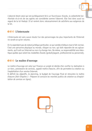 L'abonné étant celui qui est juridiquement lié à un fournisseur d'accès, la collectivité ter-
ritoriale vis-à-vis de ses agents est considérée comme l'abonné. Elle l'est donc aussi au
regard de la loi Hadopi. Il lui revient donc nécessairement de satisfaire aux exigences de
la loi.


          L'Internaute

L'Internaute est sans aucun doute l'un des personnages les plus importants de l'Internet
ne serait-ce qu'en volume.

Il n'a cependant pas de statut juridique particulier, ce qui semble d'ailleurs tout à fait normal.
C'est une personne physique ou morale, citoyen ou non, qui doit répondre de ses agisse-
ments, qu'il soit sur Internet ou non n'y change rien. De même, sa responsabilité sera iden-
tique quelles que soient les modalités d'accès (gratuit/payant, professionnel ou personnel).


          Le maître d'ouvrage

Le maître d'ouvrage est celui qui finance un projet et décide d'en confier la réalisation à
un tiers, prestataire de services, appelé maître d'œuvre, afin de permettre la création ou
l'exploitation d'un service Internet.
Il définit les objectifs, le planning, le budget de l'ouvrage final et rémunère le maître
d'œuvre (Voir Chapitre 1 - Préparer et conclure les marchés publics de création ou d'exploi-
tation de services en ligne).




                                                                                                     11
 