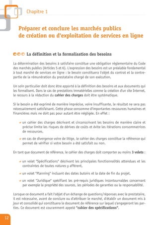 Chapitre 1


        Préparer et conclure les marchés publics
        de création ou d'exploitation de services en ligne


              La définition et la formalisation des besoins

     La détermination des besoins à satisfaire constitue une obligation réglementaire du Code
     des marchés publics (Articles 5 et 6). L'expression des besoins est un préalable fondamental
     à tout marché de services en ligne : le besoin constituera l'objet du contrat et la contre-
     partie de la rémunération du prestataire chargé de son exécution.

     Un soin particulier doit donc être apporté à la définition des besoins et aux documents qui
     les formalisent. Dans le cas de prestations immatérielles comme la création d'un site Internet,
     le recours à la rédaction du cahier des charges doit être systématique.

     Si le besoin a été exprimé de manière imprécise, voire insuffisante, le résultat ne sera pas
     nécessairement satisfaisant. Cette phase consomme d'importantes ressources humaines et
     financières mais ne doit pas pour autant être négligée. En effet :

           un cahier des charges décrivant et circonscrivant les besoins de manière claire et
           précise limite les risques de dérives de coûts et évite les itérations consommatrices
           de ressources,
           en cas de divergence voire de litige, le cahier des charges constitue la référence qui
           permet de vérifier si votre besoin a été satisfait ou non.

     En tant que document de référence, le cahier des charges doit comporter au moins 3 volets :

           un volet "Spécifications" décrivant les principales fonctionnalités attendues et les
           contraintes de toutes natures y afférent,

           un volet "Planning" incluant des dates butoirs et la date de fin du projet,
           un volet "Juridique" spécifiant les pré-requis juridiques incontournables concernant
           par exemple la propriété des sources, les périodes de garanties ou la responsabilité.

     Lorsque ce document a fait l'objet d'un échange de questions/réponses avec le prestataire,
     il est nécessaire, avant de conclure ou d'attribuer le marché, d'établir un document mis à
     jour et consolidé qui constituera le document de référence sur lequel s'engageront les par-
     ties. Ce document est couramment appelé "cahier des spécifications".

12
 