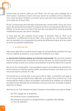 Comme toutes les œuvres, celles qui sont "libres" n'en sont pas moins protégées par le
     droit d'auteur. Cependant, l'auteur donne par avance les conditions de leur utilisation.
     Il n'y a donc pas besoin d'obtenir une cession de leur part mais il faut respecter les condi-
     tions posées par la licence libre.

     De fait, une œuvre peut donc être libre uniquement pour certains droits. Il faut, par consé-
     quent, être particulièrement attentif et respecter la licence sous laquelle les éléments sont
     diffusés. En cas de recours à du libre il faut donc être aussi attentif à la clause de propriété
     intellectuelle que pour des œuvres classiques.

     La chose peut être plus complexe encore lorsque la prestation mêle du "libre" et du
     “propriétaire” ou différentes formes de "libre". Dans ce dernier cas, il est important d'ob-
     tenir du prestataire une cartographie très précise des différentes briques et de leur statut
     en termes de propriété intellectuelle.

                 La clause de prix

     Cette clause détermine le montant du prix à payer en contrepartie des prestations et orga-
     nise les modalités de paiement. Le prix peut être forfaitaire ou en régie.

     La rémunération forfaitaire globale est la formule recommandée. Elle permet de connaître
     le prix de la prestation dès la conclusion du marché. Elle peut, en revanche paraître inap-
     propriée lorsque la durée ou le contenu des prestations ne peut être déterminé à l'avance.

     Dans le cas d'un marché public, il sera possible de recourir aux procédures de marchés frac-
     tionnés prévues au Code des marchés publics, permettant de passer commande au fur et à
     mesure des besoins (articles 76 à 78).

     Si le marché est un contrat privé, le prix pourra être en régie : le prestataire sera payé au
     fur et à mesure des journées/hommes dépensées sur le projet. Dans ce dernier cas, il est
     recommandé de mettre en place une procédure contradictoire de validation du nombre de
     journées/hommes déclarées par le prestataire, avant que ce dernier ne procède à l'établis-
     sement de sa facture.

     Dans tous les cas, il est nécessaire de prévoir à l'avance la rémunération ou la prise en charge :

           des frais engagés par le prestataire,
           des éventuels travaux supplémentaires,
           des prestations accessoires ou complémentaires susceptibles d'être décidées
           en cours de réalisation.


14
 