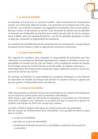 La clause de pénalités

Les pénalités ont avant tout un caractère incitatif : elles sanctionnent les manquements
(retard, non-conformité, défaut de qualité…) du prestataire et constituent de ce fait, pour
ce dernier, une incitation à respecter ses engagements contractuels. Elles ne sont applica-
bles que si elles ont été prévues au marché. Il est nécessaire de préciser que les pénalités
ne réparent pas l'intégralité du préjudice que le client pourrait subir du fait du manque-
ment. A défaut, elles sont réputées forfaitaires : une fois les pénalités appliquées, le client
ne peut plus rechercher la responsabilité du prestataire.

Les montants des pénalités doivent être proportionnés aux manquements. Le juge dispose
du pouvoir de les moduler si elles lui apparaissent excessives ou dérisoires.

            La clause responsabilité

Elle organise les conditions dans lesquelles la responsabilité du prestataire peut être
recherchée. Les prestataires demandent généralement à obtenir la limitation de leur res-
ponsabilité à un montant qui est, soit une fraction, soit un multiple du montant du marché.
Il est d'usage, lorsque le marché n'est pas un marché public, de négocier cette clause.
Cette négociation doit toujours tenir compte des risques réellement encourus, et pas uni-
quement du montant du marché.

Par exemple, la limitation de responsabilité d'un prestataire hébergeant un site Internet
de réservation de meublés touristiques doit prendre en compte le manque à gagner que
pourrait générer l'indisponibilité dudit site Internet.

            La clause de réversibilité

Cette clause permet au client de s'assurer de la continuité de son système informatique en
cas de rupture du contrat conclu avec le prestataire informatique.
Cette clause a pour objet de contraindre le prestataire à transmettre les informations
utiles dont il dispose à son successeur ou au client afin que la reprise de la gestion du
système informatique du client soit assurée sans rupture.

Le client a intérêt à intégrer cette clause au contrat conclu avec son prestataire.
Afin de s'assurer du fonctionnement de la réversibilité, il est possible de mettre en place
dans le marché :

      un plan de réversibilité,
      des tests sur le plan de réversibilité,
      conditionner le fonctionnement de la réversibilité au paiement d'une partie de
      la prestation.

                                                                                                  15
 