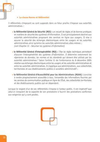 La clause Norme et Référentiel

     3 référentiels s'imposent ou sont supposés dans un futur proche s'imposer aux autorités
     administratives :

           le Référentiel Général de Sécurité (RGS) : un recueil de règles et de bonnes pratiques
           en matière de sécurité des systèmes d'information. Il est principalement destiné aux
           autorités administratives proposant des services en ligne aux usagers. Il vise à
           assurer la sécurité des échanges électroniques entre les usagers et les autorités
           administratives ainsi qu'entre les autorités administratives elles-mêmes ;
           (voir Chapitre 11 - Sécuriser les systèmes d'information)

           le Référentiel Général d'Interopérabilité (RGI) : "fixe les règles techniques permettant
           d'assurer l'interopérabilité des systèmes d'information. Il détermine notamment les
           répertoires de données, les normes et les standards qui doivent être utilisés par les
           autorités administratives." Selon l'article 11 de l'ordonnance du 8 décembre 2005
           relative aux échanges électroniques entre les usagers et les autorités administratives et
           entre les autorités administratives. Il s'applique aux administrations, aux collectivités
           territoriales et aux établissements publics à caractère administratif ;

           le Référentiel Général d'Accessibilité pour les Administrations (RGAA) : consiste
           à rendre progressivement accessible à tous, l'ensemble des informations fournies par
           les services de communication publique en ligne de l'État, des collectivités territoriales
           et des établissements publics qui en dépendent.

     Lorsque le respect d'un de ces référentiels s'impose à l'acteur public, il est impératif que
     celui-ci s'enquiert de la capacité de son prestataire à fournir des prestations conformes
     aux exigences qui y sont posées.




16
 