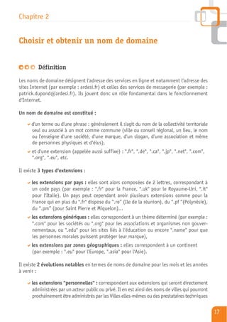 Chapitre 2


Choisir et obtenir un nom de domaine


         Définition

Les noms de domaine désignent l'adresse des services en ligne et notamment l'adresse des
sites Internet (par exemple : ardesi.fr) et celles des services de messagerie (par exemple :
patrick.dupond@ardesi.fr). Ils jouent donc un rôle fondamental dans le fonctionnement
d'Internet.

Un nom de domaine est constitué :

      d'un terme ou d'une phrase : généralement il s'agit du nom de la collectivité territoriale
      seul ou associé à un mot comme commune (ville ou conseil régional, un lieu, le nom
      ou l'enseigne d'une société, d'une marque, d'un slogan, d'une association et même
      de personnes physiques et d'élus),
      et d'une extension (appelée aussi suffixe) : ".fr", ".de", ".ca", ".jp", ".net", ".com",
      ".org", ".eu", etc.

Il existe 3 types d'extensions :

      les extensions par pays : elles sont alors composées de 2 lettres, correspondant à
      un code pays (par exemple : ".fr" pour la France, ".uk" pour le Royaume-Uni, ".it"
      pour l'Italie). Un pays peut cependant avoir plusieurs extensions comme pour la
      France qui en plus du ".fr" dispose du “.re” (Ile de la réunion), du “.pf “(Polynésie),
      du “.pm” (pour Saint Pierre et Miquelon)...
      les extensions génériques : elles correspondent à un thème déterminé (par exemple :
      ".com" pour les sociétés ou ".org" pour les associations et organismes non gouver-
      nementaux, ou ".edu" pour les sites liés à l'éducation ou encore ".name" pour que
      les personnes morales puissent protéger leur marque),
      les extensions par zones géographiques : elles correspondent à un continent
      (par exemple : ".eu" pour l'Europe, ".asia" pour l'Asie).

Il existe 2 évolutions notables en termes de noms de domaine pour les mois et les années
à venir :

      les extensions "personnelles" : correspondent aux extensions qui seront directement
      administrées par un acteur public ou privé. Il en est ainsi des noms de villes qui pourront
      prochainement être administrés par les Villes elles-mêmes ou des prestataires techniques

                                                                                                    17
 