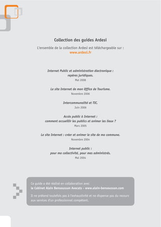 Collection des guides Ardesi
        L'ensemble de la collection Ardesi est téléchargeable sur :
                              www.ardesi.fr



                Internet Public et administration électronique :
                               repères juridiques.
                                     Mai 2008


                  Le site Internet de mon Office de Tourisme.
                                  Novembre 2006


                            Intercommunalité et TIC.
                                    Juin 2006


                         Accès public à Internet :
              comment accueillir les publics et animer les lieux ?
                                    Mars 2005

           Le site Internet : créer et animer le site de ma commune.
                                  Novembre 2004


                               Internet public :
                  pour ma collectivité, pour mes administrés.
                                     Mai 2004




    Ce guide a été réalisé en collaboration avec



>   le Cabinet Alain Bensoussan Avocats - www.alain-bensoussan.com

    Il ne prétend toutefois pas à l'exhaustivité et ne dispense pas du recours
    aux services d'un professionnel compétent.
 