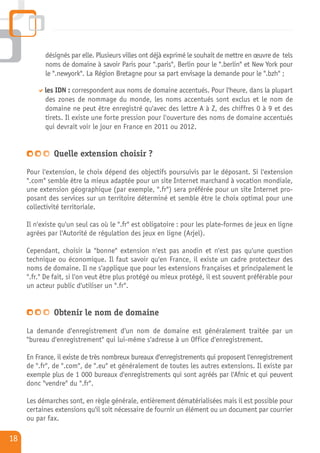 désignés par elle. Plusieurs villes ont déjà exprimé le souhait de mettre en œuvre de tels
           noms de domaine à savoir Paris pour ".paris", Berlin pour le ".berlin" et New York pour
           le ".newyork". La Région Bretagne pour sa part envisage la demande pour le ".bzh" ;

           les IDN : correspondent aux noms de domaine accentués. Pour l'heure, dans la plupart
           des zones de nommage du monde, les noms accentués sont exclus et le nom de
           domaine ne peut être enregistré qu'avec des lettre A à Z, des chiffres 0 à 9 et des
           tirets. Il existe une forte pression pour l'ouverture des noms de domaine accentués
           qui devrait voir le jour en France en 2011 ou 2012.


              Quelle extension choisir ?
     Pour l'extension, le choix dépend des objectifs poursuivis par le déposant. Si l'extension
     ".com" semble être la mieux adaptée pour un site Internet marchand à vocation mondiale,
     une extension géographique (par exemple, ".fr") sera préférée pour un site Internet pro-
     posant des services sur un territoire déterminé et semble être le choix optimal pour une
     collectivité territoriale.

     Il n'existe qu'un seul cas où le ".fr" est obligatoire : pour les plate-formes de jeux en ligne
     agrées par l'Autorité de régulation des jeux en ligne (Arjel).

     Cependant, choisir la "bonne" extension n'est pas anodin et n'est pas qu'une question
     technique ou économique. Il faut savoir qu'en France, il existe un cadre protecteur des
     noms de domaine. Il ne s'applique que pour les extensions françaises et principalement le
     ".fr." De fait, si l'on veut être plus protégé ou mieux protégé, il est souvent préférable pour
     un acteur public d'utiliser un ".fr".


              Obtenir le nom de domaine
     La demande d'enregistrement d'un nom de domaine est généralement traitée par un
     "bureau d'enregistrement" qui lui-même s'adresse à un Office d'enregistrement.

     En France, il existe de très nombreux bureaux d'enregistrements qui proposent l'enregistrement
     de ".fr", de ".com", de ".eu" et généralement de toutes les autres extensions. Il existe par
     exemple plus de 1 000 bureaux d'enregistrements qui sont agréés par l'Afnic et qui peuvent
     donc "vendre" du ".fr".

     Les démarches sont, en règle générale, entièrement dématérialisées mais il est possible pour
     certaines extensions qu'il soit nécessaire de fournir un élément ou un document par courrier
     ou par fax.

18
 
