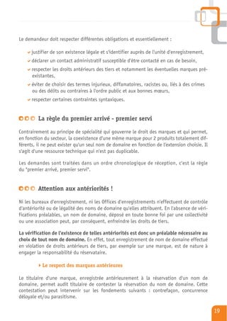 Le demandeur doit respecter différentes obligations et essentiellement :

      justifier de son existence légale et s'identifier auprès de l'unité d'enregistrement,
      déclarer un contact administratif susceptible d'être contacté en cas de besoin,
      respecter les droits antérieurs des tiers et notamment les éventuelles marques pré-
      existantes,
      éviter de choisir des termes injurieux, diffamatoires, racistes ou, liés à des crimes
      ou des délits ou contraires à l'ordre public et aux bonnes mœurs,
      respecter certaines contraintes syntaxiques.


         La règle du premier arrivé - premier servi

Contrairement au principe de spécialité qui gouverne le droit des marques et qui permet,
en fonction du secteur, la coexistence d'une même marque pour 2 produits totalement dif-
férents, il ne peut exister qu'un seul nom de domaine en fonction de l'extension choisie. Il
s'agit d'une ressource technique qui n'est pas duplicable.

Les demandes sont traitées dans un ordre chronologique de réception, c'est la règle
du "premier arrivé, premier servi".


         Attention aux antériorités !

Ni les bureaux d'enregistrement, ni les Offices d'enregistrements n'effectuent de contrôle
d'antériorité ou de légalité des noms de domaine qu'elles attribuent. En l'absence de véri-
fications préalables, un nom de domaine, déposé en toute bonne foi par une collectivité
ou une association peut, par conséquent, enfreindre les droits de tiers.

La vérification de l'existence de telles antériorités est donc un préalable nécessaire au
choix de tout nom de domaine. En effet, tout enregistrement de nom de domaine effectué
en violation de droits antérieurs de tiers, par exemple sur une marque, est de nature à
engager la responsabilité du réservataire.

           Le respect des marques antérieures

Le titulaire d'une marque, enregistrée antérieurement à la réservation d'un nom de
domaine, permet audit titulaire de contester la réservation du nom de domaine. Cette
contestation peut intervenir sur les fondements suivants : contrefaçon, concurrence
déloyale et/ou parasitisme.

                                                                                               19
 