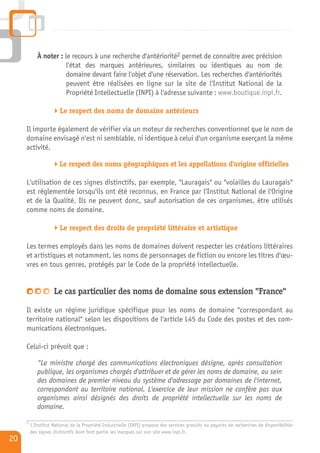 À noter : le recours à une recherche d'antériorité2 permet de connaître avec précision
                       l'état des marques antérieures, similaires ou identiques au nom de
                       domaine devant faire l'objet d'une réservation. Les recherches d'antériorités
                       peuvent être réalisées en ligne sur le site de l'Institut National de la
                       Propriété Intellectuelle (INPI) à l'adresse suivante : www.boutique.inpi.fr.

                       Le respect des noms de domaine antérieurs

     Il importe également de vérifier via un moteur de recherches conventionnel que le nom de
     domaine envisagé n'est ni semblable, ni identique à celui d'un organisme exerçant la même
     activité.

                       Le respect des noms géographiques et les appellations d'origine officielles

     L'utilisation de ces signes distinctifs, par exemple, "Lauragais" ou "volailles du Lauragais"
     est réglementée lorsqu'ils ont été reconnus, en France par l'Institut National de l'Origine
     et de la Qualité. Ils ne peuvent donc, sauf autorisation de ces organismes, être utilisés
     comme noms de domaine.

                       Le respect des droits de propriété littéraire et artistique

     Les termes employés dans les noms de domaines doivent respecter les créations littéraires
     et artistiques et notamment, les noms de personnages de fiction ou encore les titres d'œu-
     vres en tous genres, protégés par le Code de la propriété intellectuelle.


                    Le cas particulier des noms de domaine sous extension "France"

     Il existe un régime juridique spécifique pour les noms de domaine "correspondant au
     territoire national" selon les dispositions de l'article L45 du Code des postes et des com-
     munications électroniques.

     Celui-ci prévoit que :

            “Le ministre chargé des communications électroniques désigne, après consultation
            publique, les organismes chargés d'attribuer et de gérer les noms de domaine, au sein
            des domaines de premier niveau du système d'adressage par domaines de l'internet,
            correspondant au territoire national. L'exercice de leur mission ne confère pas aux
            organismes ainsi désignés des droits de propriété intellectuelle sur les noms de
            domaine.
     2
         L'Institut National de la Propriété Industrielle (INPI) propose des services gratuits ou payants de recherches de disponibilités
         des signes distinctifs dont font partie les marques sur son site www.inpi.fr.
20
 