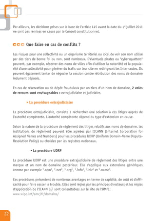 Par ailleurs, les décisions prises sur la base de l'article L45 avant la date du 1er juillet 2011
     ne sont pas remises en cause par le Conseil constitutionnel.


              Que faire en cas de conflits ?

     Les risques pour une collectivité ou un organisme territorial ou local de voir son nom utilisé
     par des tiers de bonne foi ou non, sont nombreux. D'éventuels pirates ou "cybersquatters"
     peuvent, par exemple, réserver des noms de villes afin d'utiliser la notoriété et la popula-
     rité d'une collectivité pour générer du trafic sur leur site en redirigeant les Internautes. Ils
     peuvent également tenter de négocier la cession contre rétribution des noms de domaine
     indument déposés.

     En cas de réservation ou de dépôt frauduleux par un tiers d'un nom de domaine, 2 voies
     de recours sont envisageables : extrajudiciaire et judiciaire.

                 La procédure extrajudiciaire

     La procédure extrajudiciaire, consiste à rechercher une solution à ces litiges auprès de
     l'autorité compétente. L'autorité compétente dépend du type d'extension en cause.

     Selon la nature de la procédure de règlement des litiges relatifs aux noms de domaine, les
     institutions de règlement peuvent être agréées par l'ICANN (Internet Corporation for
     Assigned Names and Numbers) pour les procédures UDRP (Uniform Domain-Name Dispute-
     Resolution Policy) ou choisies par les registres nationaux.

                   La procédure UDRP

     La procédure UDRP est une procédure extrajudiciaire de règlement des litiges entre une
     marque et un nom de domaine postérieur. Elle s'applique aux extensions génériques
     comme par exemple ".com", ".net", ".org", ".info", ".biz" et ".name".

     Ces procédures présentent de nombreux avantages en terme de rapidité, de coût et d'effi-
     cacité pour faire cesser le trouble. Elles sont régies par les principes directeurs et les règles
     d'application de l'ICANN qui sont consultables sur le site de l'OMPI :
     www.wipo.int/amc/fr/domains/




22
 