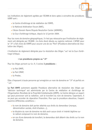 Les institutions de règlement agréées par l'ICANN et donc aptes à connaître des procédures
UDRP sont :

      le Centre d'arbitrage et de médiation de l'OMPI,
      le National Arbitration Forum (NAF),
      l'Asian Domain Name Dispute Resolution Center (ADNDRC),
      la Cour d'arbitrage tchèque, depuis le 12 janvier 2009.

Pour les noms de domaine géographiques, il n'est pas nécessaire que l'institution de règle-
ment soit désignée par l'ICANN ; le choix étant dévolu au registre national. L'AFNIC pour
le ".fr" a fait choix de l'OMPI pour assurer une de ces "Parl" (Procédure alternative de réso-
lution des litiges).

L'institution de règlement désignée pour la résolution des litiges ".eu" est la Cour d'arbi-
trage tchèque.

              Les procédures propres au ".fr"

Pour les litiges portant sur le .fr, il existe 3 procédures :

      la Parl OMPI,
      la Parl CMAP,
      la Predec.

Elles s'imposent à toute personne qui enregistre un nom de domaine en ".fr" et parfois en
".re".

La Parl OMPI autrement appelée Procédure alternative de résolution des litiges par
"décision technique" est administrée par le Centre de médiation et d'arbitrage de
l'Organisation Mondiale de la Propriété Intellectuelle (OMPI). Le Centre désigne un expert
qui peut prononcer soit la radiation, soit le transfert du nom de domaine. Cependant, il
ne peut pas accorder de réparation financière. Pour que la procédure aboutisse, l'expert
examine différentes conditions :

      le nom de domaine doit porter atteinte aux droits du demandeur (marque,
      dénomination sociale, droit d'auteur…),
      le titulaire du nom de domaine ne doit avoir aucun droit ni intérêt légitime sur
      le radical composant le nom de domaine,
      en cas d'une demande de transfert, le demandeur doit détenir des droits sur le nom
      de domaine.

                                                                                                 23
 