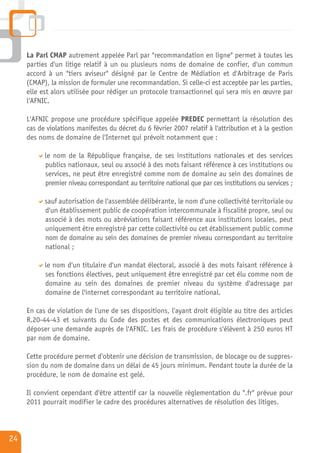 La Parl CMAP autrement appelée Parl par "recommandation en ligne" permet à toutes les
     parties d'un litige relatif à un ou plusieurs noms de domaine de confier, d'un commun
     accord à un "tiers aviseur" désigné par le Centre de Médiation et d'Arbitrage de Paris
     (CMAP), la mission de formuler une recommandation. Si celle-ci est acceptée par les parties,
     elle est alors utilisée pour rédiger un protocole transactionnel qui sera mis en œuvre par
     l'AFNIC.

     L'AFNIC propose une procédure spécifique appelée PREDEC permettant la résolution des
     cas de violations manifestes du décret du 6 février 2007 relatif à l'attribution et à la gestion
     des noms de domaine de l'Internet qui prévoit notamment que :

           le nom de la République française, de ses institutions nationales et des services
           publics nationaux, seul ou associé à des mots faisant référence à ces institutions ou
           services, ne peut être enregistré comme nom de domaine au sein des domaines de
           premier niveau correspondant au territoire national que par ces institutions ou services ;

           sauf autorisation de l'assemblée délibérante, le nom d'une collectivité territoriale ou
           d'un établissement public de coopération intercommunale à fiscalité propre, seul ou
           associé à des mots ou abréviations faisant référence aux institutions locales, peut
           uniquement être enregistré par cette collectivité ou cet établissement public comme
           nom de domaine au sein des domaines de premier niveau correspondant au territoire
           national ;

           le nom d'un titulaire d'un mandat électoral, associé à des mots faisant référence à
           ses fonctions électives, peut uniquement être enregistré par cet élu comme nom de
           domaine au sein des domaines de premier niveau du système d'adressage par
           domaine de l'internet correspondant au territoire national.

     En cas de violation de l'une de ses dispositions, l'ayant droit éligible au titre des articles
     R.20-44-43 et suivants du Code des postes et des communications électroniques peut
     déposer une demande auprès de l'AFNIC. Les frais de procédure s'élèvent à 250 euros HT
     par nom de domaine.

     Cette procédure permet d'obtenir une décision de transmission, de blocage ou de suppres-
     sion du nom de domaine dans un délai de 45 jours minimum. Pendant toute la durée de la
     procédure, le nom de domaine est gelé.

     Il convient cependant d'être attentif car la nouvelle règlementation du ".fr" prévue pour
     2011 pourrait modifier le cadre des procédures alternatives de résolution des litiges.



24
 