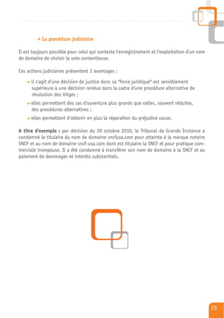 La procédure judiciaire

Il est toujours possible pour celui qui conteste l'enregistrement et l'exploitation d'un nom
de domaine de choisir la voie contentieuse.

Ces actions judiciaires présentent 3 avantages :

      il s'agit d'une décision de justice donc sa "force juridique" est sensiblement
      supérieure à une décision rendue dans la cadre d'une procédure alternative de
      résolution des litiges ;
      elles permettent des cas d'ouverture plus grands que celles, souvent réduites,
      des procédures alternatives ;
      elles permettent d'obtenir en plus la réparation du préjudice cause.

A titre d'exemple : par décision du 29 octobre 2010, le Tribunal de Grande Instance a
condamné le titulaire du nom de domaine sncfusa.com pour atteinte à la marque notoire
SNCF et au nom de domaine sncf-usa.com dont est titulaire la SNCF et pour pratique com-
merciale trompeuse. Il a été condamné à transférer son nom de domaine à la SNCF et au
paiement de dommages et intérêts substantiels.




                                                                                               25
 