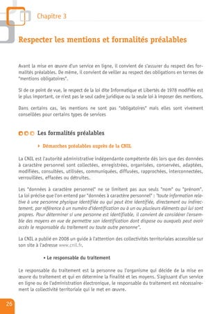 Chapitre 3


     Respecter les mentions et formalités préalables


     Avant la mise en œuvre d'un service en ligne, il convient de s'assurer du respect des for-
     malités préalables. De même, il convient de veiller au respect des obligations en termes de
     "mentions obligatoires".

     Si de ce point de vue, le respect de la loi dite Informatique et Libertés de 1978 modifiée est
     le plus important, ce n'est pas le seul cadre juridique ou la seule loi à imposer des mentions.

     Dans certains cas, les mentions ne sont pas "obligatoires" mais elles sont vivement
     conseillées pour certains types de services


              Les formalités préalables

                 Démarches préalables auprès de la CNIL

     La CNIL est l'autorité administrative indépendante compétente dès lors que des données
     à caractère personnel sont collectées, enregistrées, organisées, conservées, adaptées,
     modifiées, consultées, utilisées, communiquées, diffusées, rapprochées, interconnectées,
     verrouillées, effacées ou détruites.

     Les "données à caractère personnel" ne se limitent pas aux seuls "nom" ou "prénom".
     La loi précise que l'on entend par "données à caractère personnel" : "toute information rela-
     tive à une personne physique identifiée ou qui peut être identifiée, directement ou indirec-
     tement, par référence à un numéro d'identification ou à un ou plusieurs éléments qui lui sont
     propres. Pour déterminer si une personne est identifiable, il convient de considérer l'ensem-
     ble des moyens en vue de permettre son identification dont dispose ou auxquels peut avoir
     accès le responsable du traitement ou toute autre personne".

     La CNIL a publié en 2008 un guide à l'attention des collectivités territoriales accessible sur
     son site à l'adresse www.cnil.fr.

                   Le responsable du traitement

     Le responsable du traitement est la personne ou l'organisme qui décide de la mise en
     œuvre du traitement et qui en détermine la finalité et les moyens. S'agissant d'un service
     en ligne ou de l'administration électronique, le responsable du traitement est nécessaire-
     ment la collectivité territoriale qui le met en œuvre.

26
 