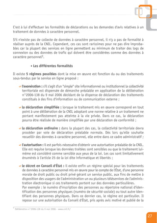 C'est à lui d'effectuer les formalités de déclarations ou les demandes d'avis relatives à un
traitement de données à caractère personnel.

S'il n'existe pas de collecte de données à caractère personnel, il n'y a pas de formalité à
réaliser auprès de la CNIL. Cependant, ces cas sont rarissimes pour ne pas dire improba-
bles car la plupart des services en ligne permettent au minimum de traiter des logs de
connexion ou des données de trafic qui doivent être considérées comme des données à
caractère personnel3.

                    Les différentes formalités

Il existe 5 régimes possibles dont la mise en œuvre est fonction du ou des traitements
sous-tendus par le service en ligne proposé :

          l'exonération : s'il s'agit d'un "simple" site informationnel ou institutionnel la collectivité
          territoriale est dispensée de démarche préalable en application de la délibération
          n°2006-138 du 9 mai 2006 décidant de la dispense de déclaration des traitements
          constitués à des fins d'information ou de communication externe ;

          la déclaration simplifiée : lorsque le traitement mis en œuvre correspond en tout
          point à une délibération de la CNIL adoptant une norme relative à un traitement ne
          portant manifestement pas atteinte à la vie privée. Dans ce cas, la déclaration
          pourra être réalisée de manière simplifiée par une déclaration de conformité ;

          la déclaration ordinaire : dans la plupart des cas, la collectivité territoriale devra
          procéder par voie de déclaration préalable normale. Dès lors qu'elle souhaite
          recueillir des données à caractère personnel, elle entre dans ce cadre administratif ;

          l'autorisation : il est parfois nécessaire d'obtenir une autorisation préalable de la CNIL.
          Elle est requise lorsque les données traitées sont sensibles ou que le traitement lui-
          même est considéré comme sensible aux yeux de la loi. Les cas sont limitativement
          énumérés à l'article 25 de la loi dite informatique et libertés ;

          le décret en Conseil d'État : il existe enfin un régime spécial pour les traitements
          de données à caractère personnel mis en œuvre pour le compte de l'État, d'une personne
          morale de droit public ou droit privé gérant un service public, aux fins de mettre à
          disposition des usagers de l'administration un ou plusieurs téléservices de l'adminis-
          tration électronique si ces traitements portent sur des données particulières.
          Par exemple : le numéro d'inscription des personnes au répertoire national d'iden-
          tification des personnes physiques (numéro de sécurité sociale) ou tout autre iden-
          tifiant des personnes physiques. Dans ce dernier cas, le régime est particulier. Il
          repose sur une autorisation du Conseil d'État, pris après avis motivé et publié de la
3
    Délibération n°2006-138 du 9 mai 2006 - www.cnil.fr/

                                                                                                            27
 