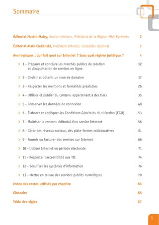 Sommaire


Éditorial Martin Malvy, Ancien ministre, Président de la Région Midi-Pyrénées   2

Éditorial Alain Ciekanski, Président d’Ardesi, Conseiller régional               3

Avant-propos : qui fait quoi sur Internet ? Sous quel régime juridique ?         4

   > 1 - Préparer et conclure les marchés publics de création                   12
         et d'exploitation de services en ligne

   > 2 - Choisir et obtenir un nom de domaine                                   17

   > 3 - Respecter les mentions et formalités préalables                        26

   > 4 - Utiliser et publier du contenu appartenant à des tiers                 35

   > 5 - Conserver les données de connexion                                     48

   > 6 - Élaborer et appliquer les Conditions Générales d'Utilisation (CGU)     53

   > 7 - Maîtriser le contenu éditorial d'un service Internet                   56

   > 8 - Gérer des réseaux sociaux, des plate-formes collaboratives             61

   > 9 - Fournir ou facturer des services sur Internet                          66

   > 10 - Utiliser Internet en période électorale                               71

   > 11 - Respecter l'accessibilité aux TIC                                     74

   > 12 - Sécuriser les systèmes d'information                                  76

   > 13 - Mettre en œuvre des services publics numériques                       79

Index des textes utilisés par chapitre                                          83

Glossaire                                                                       85

Table des sigles                                                                87



                                                                                     1
 