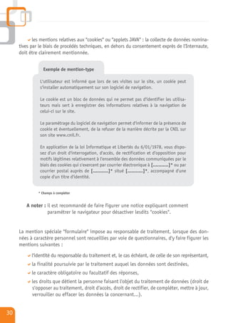 les mentions relatives aux "cookies" ou "applets JAVA" : la collecte de données nomina-
     tives par le biais de procédés techniques, en dehors du consentement exprès de l'Internaute,
     doit être clairement mentionnée.


                 Exemple de mention-type

               L'utilisateur est informé que lors de ses visites sur le site, un cookie peut
               s'installer automatiquement sur son logiciel de navigation.

               Le cookie est un bloc de données qui ne permet pas d'identifier les utilisa-
               teurs mais sert à enregistrer des informations relatives à la navigation de
               celui-ci sur le site.

               Le paramétrage du logiciel de navigation permet d'informer de la présence de
               cookie et éventuellement, de la refuser de la manière décrite par la CNIL sur
               son site www.cnil.fr.

               En application de la loi Informatique et Libertés du 6/01/1978, vous dispo-
               sez d'un droit d'interrogation, d'accès, de rectification et d'opposition pour
               motifs légitimes relativement à l'ensemble des données communiquées par le
               biais des cookies qui s'exercent par courrier électronique à [...........]* ou par
               courrier postal auprès de [...........]* situé [...........]*, accompagné d'une
               copie d'un titre d'identité.


              * Champs à compléter


        A noter : il est recommandé de faire figurer une notice expliquant comment
                  paramétrer le navigateur pour désactiver lesdits "cookies".


     La mention spéciale "formulaire" impose au responsable de traitement, lorsque des don-
     nées à caractère personnel sont recueillies par voie de questionnaires, d'y faire figurer les
     mentions suivantes :

           l'identité du responsable du traitement et, le cas échéant, de celle de son représentant,
           la finalité poursuivie par le traitement auquel les données sont destinées,
           le caractère obligatoire ou facultatif des réponses,
           les droits que détient la personne faisant l'objet du traitement de données (droit de
           s'opposer au traitement, droit d'accès, droit de rectifier, de compléter, mettre à jour,
           verrouiller ou effacer les données la concernant…).


30
 