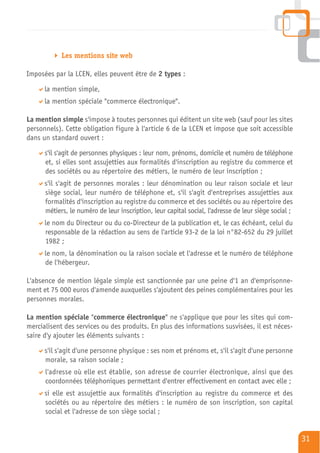 Les mentions site web

Imposées par la LCEN, elles peuvent être de 2 types :

      la mention simple,
      la mention spéciale "commerce électronique".

La mention simple s'impose à toutes personnes qui éditent un site web (sauf pour les sites
personnels). Cette obligation figure à l'article 6 de la LCEN et impose que soit accessible
dans un standard ouvert :

      s'il s'agit de personnes physiques : leur nom, prénoms, domicile et numéro de téléphone
      et, si elles sont assujetties aux formalités d'inscription au registre du commerce et
      des sociétés ou au répertoire des métiers, le numéro de leur inscription ;
      s'il s'agit de personnes morales : leur dénomination ou leur raison sociale et leur
      siège social, leur numéro de téléphone et, s'il s'agit d'entreprises assujetties aux
      formalités d'inscription au registre du commerce et des sociétés ou au répertoire des
      métiers, le numéro de leur inscription, leur capital social, l'adresse de leur siège social ;
      le nom du Directeur ou du co-Directeur de la publication et, le cas échéant, celui du
      responsable de la rédaction au sens de l'article 93-2 de la loi n°82-652 du 29 juillet
      1982 ;
      le nom, la dénomination ou la raison sociale et l'adresse et le numéro de téléphone
      de l'hébergeur.

L'absence de mention légale simple est sanctionnée par une peine d'1 an d'emprisonne-
ment et 75 000 euros d'amende auxquelles s'ajoutent des peines complémentaires pour les
personnes morales.

La mention spéciale "commerce électronique" ne s'applique que pour les sites qui com-
mercialisent des services ou des produits. En plus des informations susvisées, il est néces-
saire d'y ajouter les éléments suivants :

      s'il s'agit d'une personne physique : ses nom et prénoms et, s'il s'agit d'une personne
      morale, sa raison sociale ;
      l'adresse où elle est établie, son adresse de courrier électronique, ainsi que des
      coordonnées téléphoniques permettant d'entrer effectivement en contact avec elle ;
      si elle est assujettie aux formalités d'inscription au registre du commerce et des
      sociétés ou au répertoire des métiers : le numéro de son inscription, son capital
      social et l'adresse de son siège social ;


                                                                                                      31
 