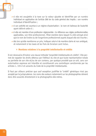 si elle est assujettie à la taxe sur la valeur ajoutée et identifiée par un numéro
           individuel en application de l'article 286 ter du code général des impôts : son numéro
           individuel d'identification ;
           si son activité est soumise à un régime d'autorisation : le nom et l'adresse de l'autorité
           ayant délivré celle-ci ;
           si elle est membre d'une profession réglementée : la référence aux règles professionnelles
           applicables, son titre professionnel, l'État membre dans lequel il a été octroyé ainsi
           que le nom de l'ordre ou de l'organisme professionnel auprès duquel elle est inscrite ;
           dès lors qu'elle mentionne un prix, indiquer celui-ci de manière claire et non ambiguë,
           et notamment si les taxes et les frais de livraison sont inclus.

                 Mentions relatives à la propriété intellectuelle et crédits

     Il est nécessaire d'insérer une clause intitulée "propriété intellectuelle et crédits". Elle per-
     met de rappeler les droits détenus par l'éditeur du site et que toute représentation totale
     ou partielle de son site et/ou de son contenu, par quelque procédé que ce soit, sans son
     autorisation expresse est interdite et constituerait une contrefaçon sanctionnée par les
     articles L. 335-2 et suivants du Code de la propriété intellectuelle.

     Il faut par ailleurs préciser que sauf exception justifiée le "crédit" générique n'est pas
     accepté par la jurisprudence. Les noms des auteurs notamment sur les photographies doivent
     donc être associés directement à la photographie elle-même.




32
 
