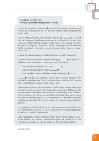 Exemple de mention-type
    "Droits de propriété intellectuelle et crédits"

 Le site est la propriété exclusive de [...........]* et constitue une œuvre dont
 l'éditeur du site est l'auteur au sens des dispositions du Code de la propriété
 intellectuelle.

 Tous les droits afférents au site sont la propriété de [...........]*. Il en est
 ainsi de l'ensemble des éléments concourant à la réalisation du site et à son
 animation, notamment les logiciels, textes, savoir-faire, structure du site,
 principes de navigation, ergonomie, design, rubriquage, tous les éléments
 d'ordre contractuel et formulaires ainsi que tous les autres éléments compo-
 sant le site.

 Le site a été créé et développé en collaboration avec la société [...........]*.

 Les éléments de contenu autres que ceux créés par [...........]* ou par les uti-
 lisables du site à travers leurs commentaires sont fournis par :

         pour les photos utilisées sur le site : [...........]* ;
         pour les éléments sonores par : [...........]* ;
         pour les vidéos et autres réalisations visuelles animées par : [...........]*.

 [...........]* accorde à tout utilisateur un droit personnel, non exclusif et non
 cessible d'utiliser le site. Ce droit n'entraîne aucune cession de droits de pro-
 priété intellectuelle de quelque nature que ce soit.

 Toute représentation totale ou partielle de ce site ou l'un de ses contenus par
 quelque personne que ce soit, sans l'autorisation expresse de l'éditeur du site
 est interdite et constituerait une contrefaçon sanctionnée par les articles L.
 335-2 et suivants du Code de la propriété intellectuelle. Il en est de même
 des bases de données figurant, le cas échéant sur le site internet qui sont
 protégées par les articles L. 341-1 et suivants du Code de la propriété intel-
 lectuelle.

 Les signes distinctifs de l'éditeur du site, tels que les noms de domaine, mar-
 que, dénomination ainsi que les logos figurant sur le site sont protégés par
 le Code de la propriété intellectuelle.

 Toute reproduction totale ou partielle de l'un de ces signes effectuée à par-
 tir des éléments du site sans l'autorisation expresse de l'exploitant du site
 web est donc prohibée, au sens du Code de la propriété intellectuelle.


* Champs à compléter




                                                                                          33
 