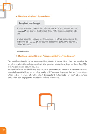 Mentions relatives à la newsletter


                  Exemple de mention-type

               Si vous souhaitez recevoir les informations et offres commerciales de
               [...........]* par courrier électronique (SMS, MMS, courriel…) cochez cette
               case.

               Si vous souhaitez recevoir les informations et offres commerciales des
               partenaires de [...........]* par courrier électronique (SMS, MMS, courriel…)
               cochez cette case.


              * Champs à compléter


                 Mentions particulières de “responsabilité” ou “disclaimers”

     Ces mentions d'exclusion de responsabilité peuvent s'avérer nécessaires en fonction de
     certains services disponibles au sein du site comme : simulations, tests en ligne, flux RSS,
     téléchargement de documents, etc.
     Souvent diffusées sous forme de pop-up, elles permettent de rappeler à l'Internaute quel-
     ques règles particulières sur certains services. Si l'on prend l'exemple d'un service de simu-
     lation en ligne il est, en effet, important de rappeler à l'Internaute qu'il ne s'agit que d'une
     simulation non engageante pour la collectivité territoriale.




34
 