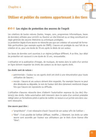 Chapitre 4


Utiliser et publier du contenu appartenant à des tiers


         Les règles de protection des œuvres de l'esprit

Les créations de toutes natures (textes, images, sons, programmes informatiques, bases
de données) utilisées pour enrichir ou illustrer un site Internet ou un blog constituent en
règle générale des œuvres littéraires ou artistiques protégées.
La protection légale d'une œuvre ne nécessite pas que son créateur ait accompli de forma-
lités particulières (par exemple auprès de l'INPI). L'œuvre est protégée du seul fait de sa
création et ce, pour une durée de 70 ans après le décès de son auteur.

Les bases de données sont soumises à un régime juridique différent. A ce titre, leur délai
de protection est raccourci à une durée de 15 ans, renouvelable.

L'utilisation et la publication d'images, de musiques, de textes dans le cadre d'un service
en ligne doivent respecter les droits des auteurs ou de leurs ayants droit.

Ces droits sont de nature :

      patrimoniale : l'auteur ou ses ayants droit ont droit à une rémunération pour toute
      utilisation de l'œuvre ;
      morale : l'œuvre et ses auteurs doivent être respectés. Par exemple l'œuvre ne peut
      être dénaturée ou dégradée, le nom de l'auteur doit être clairement mentionné chaque
      fois que l'œuvre est reproduite ou diffusée.

L'utilisation d'œuvres nécessite donc d'obtenir l'autorisation expresse du (ou des) titu-
laire(s) des droits. Cette autorisation doit intervenir dans le cadre d'un contrat préalable
rédigé selon un formalisme précis à peine de nullité. Le recours à un juriste sera donc sou-
vent nécessaire.

Une œuvre peut être :

      "propriétaire" : il est nécessaire d'avoir l'accord de son auteur afin de l'utiliser ;
      "libre" : il est possible de l'utiliser (diffuser, modifier…) librement. Les droits sur cette
      œuvre sont accordés par l'auteur aux utilisateurs par le biais d'une licence dite
      "libre".




                                                                                                      35
 