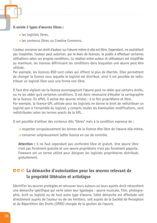 Il existe 2 types d'œuvres libres :

           les logiciels libres,
           les contenus libres ou Creative Commons.

     L'auteur conserve son droit d'auteur sur l'œuvre même si elle est libre. Cependant, ne souhaitant
     pas l'exploiter, l'auteur peut autoriser, par le biais de licences, le public à effectuer certaines
     utilisations selon ses propres conditions. La relation entre auteur et utilisateurs est simplifiée
     au maximum, les licences définissant les conditions dans lesquelles une œuvre peut être
     utilisée.
     Par exemple, les licences BSD sont celles qui offrent le plus de libertés. Elles permettent
     de changer la licence sous laquelle le logiciel est distribué, ainsi il est possible de redis-
     tribuer un logiciel libre sous une forme non libre.

     Il faut être vigilant car la licence accompagnant l'œuvre peut ne céder que certains droits,
     ou ne les céder qu'à certaines conditions. Il est donc nécessaire d'étudier la cartographie
     de la licence. En effet, il existe des œuvres mixtes : à la fois propriétaire et libre.
     Par exemple, la licence GPL utilisée pour les logiciels ne donne le droit de redistribuer un
     logiciel que si l'ensemble du logiciel, y compris toutes les éventuelles modifications, sont
     redistribuées selon les termes exacts de la GPL.

     Il est possible d'utiliser des contenus dits "libres" mais à la condition expresse de :

           respecter scrupuleusement les termes de la licence dite libre de l'œuvre elle-même,
           conserver soigneusement ladite licence en cas de contrôle.

         Attention : il ne faut cependant pas confondre libre et gratuit. Une œuvre libre
         n'est pas forcément gratuite et une œuvre propriétaire n'est pas forcément payante.
         Freeware est un terme utilisé pour désigner les logiciels propriétaires distribués
         gratuitement.


               La démarche d'autorisation pour les œuvres relevant de
               la propriété littéraire et artistique

     Identifier les œuvres protégées et retrouver leurs auteurs ou leurs ayants-droit nécessitent
     une démarche spécifique qui varie selon leur typologie : œuvre musicale, film, photogra-
     phie, écrit ou logiciel ou de tout autre type d'œuvre. Cette démarche est effectuée soit
     directement auprès de l'auteur ou de ses héritiers, soit auprès de la Société de Perception
     et de Répartition des Droits (SPRD) chargée de la gestion de l'œuvre.


36
 