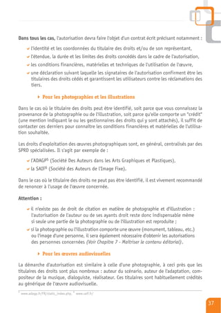 Dans tous les cas, l'autorisation devra faire l'objet d'un contrat écrit précisant notamment :
          l'identité et les coordonnées du titulaire des droits et/ou de son représentant,
          l'étendue, la durée et les limites des droits concédés dans le cadre de l'autorisation,
          les conditions financières, matérielles et techniques de l'utilisation de l'œuvre,
          une déclaration suivant laquelle les signataires de l'autorisation confirment être les
          titulaires des droits cédés et garantissent les utilisateurs contre les réclamations des
          tiers.

                 Pour les photographies et les illustrations

Dans le cas où le titulaire des droits peut être identifié, soit parce que vous connaissez la
provenance de la photographie ou de l'illustration, soit parce qu'elle comporte un "crédit"
(une mention indiquant le ou les gestionnaires des droits qui y sont attachés), il suffit de
contacter ces derniers pour connaître les conditions financières et matérielles de l'utilisa-
tion souhaitée.

Les droits d'exploitation des œuvres photographiques sont, en général, centralisés par des
SPRD spécialisées. Il s'agit par exemple de :
          l’ADAGP5 (Société Des Auteurs dans les Arts Graphiques et Plastiques),
          la SAIF6 (Société des Auteurs de l'Image Fixe).

Dans le cas où le titulaire des droits ne peut pas être identifié, il est vivement recommandé
de renoncer à l'usage de l'œuvre concernée.

Attention :

          il n'existe pas de droit de citation en matière de photographie et d'illustration :
          l'autorisation de l'auteur ou de ses ayants droit reste donc indispensable même
          si seule une partie de la photographie ou de l'illustration est reproduite ;
          si la photographie ou l'illustration comporte une œuvre (monument, tableau, etc.)
          ou l'image d'une personne, il sera également nécessaire d'obtenir les autorisations
          des personnes concernées (Voir Chapitre 7 - Maîtriser le contenu éditorial).

                 Pour les œuvres audiovisuelles

La démarche d'autorisation est similaire à celle d'une photographie, à ceci près que les
titulaires des droits sont plus nombreux : auteur du scénario, auteur de l'adaptation, com-
positeur de la musique, dialoguiste, réalisateur. Ces titulaires sont habituellement crédités
au générique de l'œuvre audiovisuelle.
5                                       6
    www.adagp.fr/FR/static_index.php,       www.saif.fr/

                                                                                                     37
 