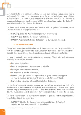 En règle générale, tous ces intervenants auront cédé leurs droits au producteur de l'œuvre
     audiovisuelle. Il convient donc de s'adresser au producteur qui en indiquera les conditions
     d'utilisation tant le concernant, que concernant les différents auteurs. Le cas échéant, le
     producteur indiquera les coordonnées de la SPRD chargée de la perception des droits affé-
     rents à l'œuvre ainsi que celles du distributeur.

     Les droits d'exploitation des œuvres audiovisuelles sont, en général, centralisés par des
     SPRD spécialisées. Il s'agit par exemple de :

               la SACD7 (Société des Auteurs et Compositeurs Dramatiques),
               la SCAM8 (Société Civile des Auteurs Multimédia),
               l’ANGOA9 (Association Nationale de Gestion des Œuvres Audiovisuelles).

                         Les œuvres musicales

     Comme pour les œuvres audiovisuelles, les titulaires des droits sur l'œuvre musicale doi-
     vent être identifiés, préalablement à toute utilisation, de manière à obtenir leur autorisa-
     tion et à fixer les conditions financières et matérielles de l'utilisation souhaitée.

     Les œuvres musicales sont souvent des œuvres complexes faisant intervenir un nombre
     important d'intervenants à savoir :

               l'auteur du texte chanté,
               le ou les compositeurs : les auteurs de la mélodie,
               l'arrangeur : l'auteur des harmonies,
               les musiciens et artistes-interprètes,
               l'éditeur : celui qui procède à la reproduction en grand nombre des supports
               de l'œuvre musicale (par exemple CD ou site de téléchargement légal),
               le producteur : celui qui a financé la réalisation de l'œuvre.

     L'utilisation d'une œuvre musicale suppose de reconstituer une chaîne de droits afin
     d'identifier et de rémunérer chacun de ces différents intervenants. Cette tâche est géné-
     ralement longue, contraignante et coûteuse. Il est donc préférable de réserver l'utilisation
     d'œuvres musicales aux projets bénéficiant d'un budget permettant de supporter ces coûts.

     Les droits d'exploitation des œuvres musicales sont, en général, centralisés par des SPRD
     spécialisées. Il s'agit par exemple de :
               la SACEM10 (Société des Auteurs, Compositeurs et Editeurs de Musique)
               pour les auteurs, les compositeurs et les éditeurs,
     7               8              9                10
         www.sacd.fr/, www.scam.fr/, www.angoa.fr,        www.sacem.fr

38
 