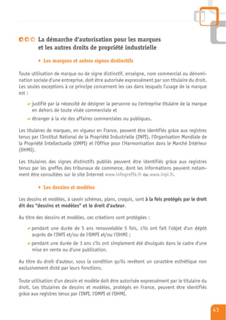 La démarche d'autorisation pour les marques
         et les autres droits de propriété industrielle

            Les marques et autres signes distinctifs

Toute utilisation de marque ou de signe distinctif, enseigne, nom commercial ou dénomi-
nation sociale d'une entreprise, doit être autorisée expressément par son titulaire du droit.
Les seules exceptions à ce principe concernent les cas dans lesquels l'usage de la marque
est :

      justifié par la nécessité de désigner la personne ou l'entreprise titulaire de la marque
      en dehors de toute visée commerciale et
      étranger à la vie des affaires commerciales ou publiques.

Les titulaires de marques, en vigueur en France, peuvent être identifiés grâce aux registres
tenus par l'Institut National de la Propriété Industrielle (INPI), l'Organisation Mondiale de
la Propriété Intellectuelle (OMPI) et l'Office pour l'Harmonisation dans le Marché Intérieur
(OHMI).

Les titulaires des signes distinctifs publiés peuvent être identifiés grâce aux registres
tenus par les greffes des tribunaux de commerce, dont les informations peuvent notam-
ment être consultées sur le site Internet www.infogreffe.fr ou www.inpi.fr.

            Les dessins et modèles

Les dessins et modèles, à savoir schémas, plans, croquis, sont à la fois protégés par le droit
dit des "dessins et modèles" et le droit d'auteur.

Au titre des dessins et modèles, ces créations sont protégées :

      pendant une durée de 5 ans renouvelable 5 fois, s'ils ont fait l'objet d'un dépôt
      auprès de l'INPI et/ou de l'OMPI et/ou l'OHMI ;
      pendant une durée de 3 ans s'ils ont simplement été divulgués dans le cadre d'une
      mise en vente ou d'une publication.

Au titre du droit d'auteur, sous la condition qu'ils revêtent un caractère esthétique non
exclusivement dicté par leurs fonctions.

Toute utilisation d'un dessin et modèle doit être autorisée expressément par le titulaire du
droit. Les titulaires de dessins et modèles, protégés en France, peuvent être identifiés
grâce aux registres tenus par l'INPI, l'OMPI et l'OHMI.


                                                                                                 43
 