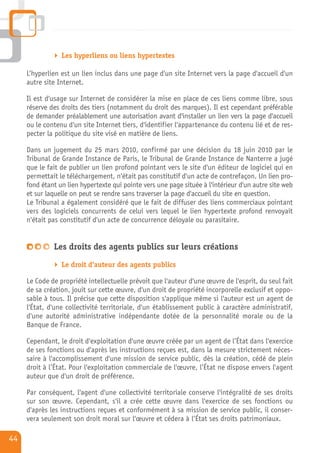 Les hyperliens ou liens hypertextes

     L’hyperlien est un lien inclus dans une page d'un site Internet vers la page d'accueil d'un
     autre site Internet.

     Il est d'usage sur Internet de considérer la mise en place de ces liens comme libre, sous
     réserve des droits des tiers (notamment du droit des marques). Il est cependant préférable
     de demander préalablement une autorisation avant d'installer un lien vers la page d'accueil
     ou le contenu d'un site Internet tiers, d'identifier l'appartenance du contenu lié et de res-
     pecter la politique du site visé en matière de liens.

     Dans un jugement du 25 mars 2010, confirmé par une décision du 18 juin 2010 par le
     Tribunal de Grande Instance de Paris, le Tribunal de Grande Instance de Nanterre a jugé
     que le fait de publier un lien profond pointant vers le site d'un éditeur de logiciel qui en
     permettait le téléchargement, n'était pas constitutif d'un acte de contrefaçon. Un lien pro-
     fond étant un lien hypertexte qui pointe vers une page située à l'intérieur d'un autre site web
     et sur laquelle on peut se rendre sans traverser la page d'accueil du site en question.
     Le Tribunal a également considéré que le fait de diffuser des liens commerciaux pointant
     vers des logiciels concurrents de celui vers lequel le lien hypertexte profond renvoyait
     n'était pas constitutif d'un acte de concurrence déloyale ou parasitaire.


              Les droits des agents publics sur leurs créations
                 Le droit d'auteur des agents publics

     Le Code de propriété intellectuelle prévoit que l'auteur d'une œuvre de l'esprit, du seul fait
     de sa création, jouit sur cette œuvre, d'un droit de propriété incorporelle exclusif et oppo-
     sable à tous. Il précise que cette disposition s'applique même si l'auteur est un agent de
     l'État, d'une collectivité territoriale, d'un établissement public à caractère administratif,
     d'une autorité administrative indépendante dotée de la personnalité morale ou de la
     Banque de France.

     Cependant, le droit d'exploitation d'une œuvre créée par un agent de l’État dans l'exercice
     de ses fonctions ou d'après les instructions reçues est, dans la mesure strictement néces-
     saire à l'accomplissement d'une mission de service public, dès la création, cédé de plein
     droit à l’État. Pour l'exploitation commerciale de l'œuvre, l’État ne dispose envers l'agent
     auteur que d'un droit de préférence.

     Par conséquent, l'agent d'une collectivité territoriale conserve l'intégralité de ses droits
     sur son œuvre. Cependant, s'il a crée cette œuvre dans l'exercice de ses fonctions ou
     d'après les instructions reçues et conformément à sa mission de service public, il conser-
     vera seulement son droit moral sur l'œuvre et cédera à l’État ses droits patrimoniaux.

44
 