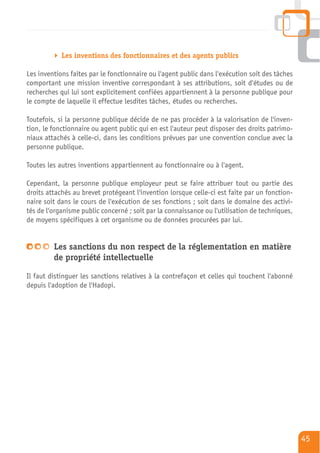 Les inventions des fonctionnaires et des agents publics

Les inventions faites par le fonctionnaire ou l'agent public dans l'exécution soit des tâches
comportant une mission inventive correspondant à ses attributions, soit d'études ou de
recherches qui lui sont explicitement confiées appartiennent à la personne publique pour
le compte de laquelle il effectue lesdites tâches, études ou recherches.

Toutefois, si la personne publique décide de ne pas procéder à la valorisation de l'inven-
tion, le fonctionnaire ou agent public qui en est l'auteur peut disposer des droits patrimo-
niaux attachés à celle-ci, dans les conditions prévues par une convention conclue avec la
personne publique.

Toutes les autres inventions appartiennent au fonctionnaire ou à l'agent.

Cependant, la personne publique employeur peut se faire attribuer tout ou partie des
droits attachés au brevet protégeant l'invention lorsque celle-ci est faite par un fonction-
naire soit dans le cours de l'exécution de ses fonctions ; soit dans le domaine des activi-
tés de l'organisme public concerné ; soit par la connaissance ou l'utilisation de techniques,
de moyens spécifiques à cet organisme ou de données procurées par lui.


         Les sanctions du non respect de la réglementation en matière
         de propriété intellectuelle
Il faut distinguer les sanctions relatives à la contrefaçon et celles qui touchent l'abonné
depuis l'adoption de l'Hadopi.




                                                                                                45
 