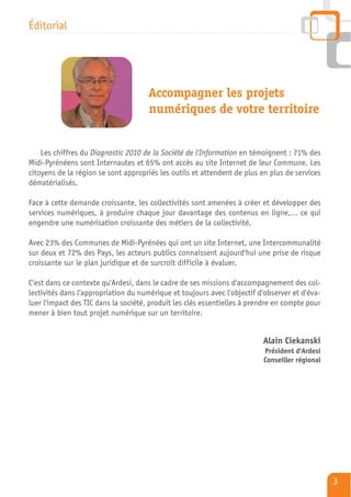 Éditorial




                                      Accompagner les projets
                                      numériques de votre territoire


    Les chiffres du Diagnostic 2010 de la Société de l'Information en témoignent : 71% des
Midi-Pyrénéens sont Internautes et 65% ont accès au site Internet de leur Commune. Les
citoyens de la région se sont appropriés les outils et attendent de plus en plus de services
dématérialisés.

Face à cette demande croissante, les collectivités sont amenées à créer et développer des
services numériques, à produire chaque jour davantage des contenus en ligne,... ce qui
engendre une numérisation croissante des métiers de la collectivité.

Avec 23% des Communes de Midi-Pyrénées qui ont un site Internet, une Intercommunalité
sur deux et 72% des Pays, les acteurs publics connaissent aujourd'hui une prise de risque
croissante sur le plan juridique et de surcroît difficile à évaluer.

C'est dans ce contexte qu'Ardesi, dans le cadre de ses missions d'accompagnement des col-
lectivités dans l'appropriation du numérique et toujours avec l'objectif d'observer et d'éva-
luer l'impact des TIC dans la société, produit les clés essentielles à prendre en compte pour
mener à bien tout projet numérique sur un territoire.


                                                                          Alain Ciekanski
                                                                          Président d'Ardesi
                                                                          Conseiller régional




                                                                                                3
 