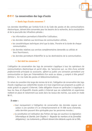 La conservation des logs d'accès

            Quels logs d'accès conserver ?

Les données identifiées par l'article R.10.13 du Code des postes et des communications
électroniques, doivent être conservées pour les besoins de la recherche, de la constatation
et de la poursuite des infractions pénales :

      les informations permettant d'identifier l'utilisateur,
      les données relatives aux terminaux de communication utilisés,
      les caractéristiques techniques ainsi que la date, l'horaire et la durée de chaque
      communication,
      les données relatives aux services complémentaires demandés ou utilisés et
      leurs fournisseurs,
      les données permettant d'identifier le ou les destinataires de la communication.

            Qui doit les conserver ?

L'obligation de conservation des logs de connexion s'applique à tous les opérateurs de
communications électronique et parmi elles, les "personnes qui, au titre d'une activité
professionnelle principale ou accessoire, offrent au public une connexion permettant une
communication en ligne par l'intermédiaire d'un accès au réseau, y compris à titre gratuit"
(Article L. 34-1 du Code des postes et télécommunications).

En raison du caractère très large des termes de la loi, l'obligation de conservation des logs
d'accès s'applique aux collectivités locales et à tout organisme qui proposent au public un
accès gratuit ou payant à Internet. Cette obligation trouve en particulier à s'appliquer à
tous les lieux et dispositifs d'accès public à Internet que ces collectivités et organismes
mettent en place et notamment aux accès dans les locaux des mairies, aux accès en mode
Wi-Fi.

   À noter :

         tout manquement à l'obligation de conservation des données expose son
          auteur à une sanction d'1 an d'emprisonnement et 75 000 euros d'amende,
          cette dernière pouvant être quintuplée pour les personnes morales ;
         la constitution et l'utilisation des fichiers de logs est soumise à la législation
          Informatique et Libertés (voir Chapitre 3 - Respecter les mentions et les formalités
          obligatoires). Les traitements y afférent doivent être déclarés auprès de la CNIL.


                                                                                                 49
 
