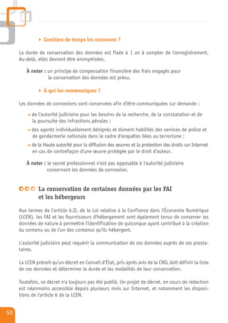 Combien de temps les conserver ?

     La durée de conservation des données est fixée à 1 an à compter de l'enregistrement.
     Au-delà, elles devront être anonymisées.

        À noter : un principe de compensation financière des frais engagés pour
                  la conservation des données est prévu.

                 À qui les communiquer ?

     Les données de connexions sont conservées afin d'être communiquées sur demande :

           de l'autorité judiciaire pour les besoins de la recherche, de la constatation et de
           la poursuite des infractions pénales ;
           des agents individuellement désignés et dûment habilités des services de police et
           de gendarmerie nationale dans le cadre d'enquêtes liées au terrorisme ;
           de la Haute autorité pour la diffusion des œuvres et la protection des droits sur Internet
           en cas de contrefaçon d'une œuvre protégée par le droit d'auteur.

        À noter : le secret professionnel n'est pas opposable à l'autorité judiciaire
                  concernant les données de connexion.


              La conservation de certaines données par les FAI
              et les hébergeurs

     Aux termes de l'article 6.II. de la Loi relative à la Confiance dans l'Économie Numérique
     (LCEN), les FAI et les fournisseurs d'hébergement sont également tenus de conserver les
     données de nature à permettre l'identification de quiconque ayant contribué à la création
     du contenu ou de l'un des contenus qu'ils hébergent.

     L'autorité judiciaire peut requérir la communication de ces données auprès de ces presta-
     taires.

     La LCEN prévoit qu'un décret en Conseil d'État, pris après avis de la CNIL doit définir la liste
     de ces données et déterminer la durée et les modalités de leur conservation.

     Toutefois, ce décret n'a toujours pas été publié. Un projet de décret, en cours de rédaction
     est néanmoins accessible depuis plusieurs mois sur Internet, et notamment les disposi-
     tions de l'article 6 de la LCEN.


50
 