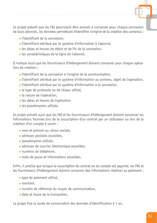 Ce projet prévoit que les FAI pourraient être amenés à conserver pour chaque connexion
de leurs abonnés, les données permettant d'identifier l'origine de la création des contenus :
      l'identifiant de la connexion,
      l'identifiant attribué par le système d'information à l'abonné,
      les dates et heures de début et de fin de la connexion,
      les caractéristiques de la ligne de l'abonné.

Il indique aussi que les fournisseurs d'hébergement doivent conserver pour chaque opéra-
tion de création :
      l'identifiant de la connexion à l'origine de la communication,
      l'identifiant attribué par le système d'information au contenu, objet de l'opération,
      l'identifiant attribué par le système d'information à la connexion,
      le type de protocole ou de réseau utilisé,
      la nature de l'opération,
      les dates et heures de l'opération,
      les pseudonymes utilisés.

Ce projet prévoit aussi que les FAI et les fournisseurs d'hébergement doivent conserver les
informations fournies lors de la souscription d'un contrat par un utilisateur ou lors de la
création d'un compte à savoir :
      nom et prénom ou raison sociale,
      adresses postales associées,
      pseudonymes utilisés,
      adresses de courrier électronique associées,
      numéros de téléphone,
      mots de passe et informations associées.

Enfin, il précise que lorsque la souscription du contrat ou du compte est payante, les FAI et
les fournisseurs d'hébergement doivent conserver des informations relatives au paiement :
      type de paiement utilisé,
      montant,
      numéro de référence du moyen de communication,
      date et heure de la transaction.

Le projet fixe la durée de conservation des données d'identification à 1 an.


                                                                                                51
 