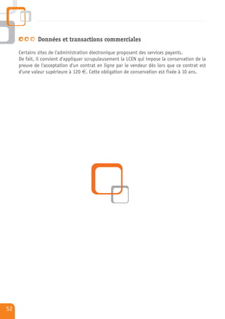Données et transactions commerciales

     Certains sites de l'administration électronique proposent des services payants.
     De fait, il convient d'appliquer scrupuleusement la LCEN qui impose la conservation de la
     preuve de l'acceptation d'un contrat en ligne par le vendeur dès lors que ce contrat est
     d'une valeur supérieure à 120 €. Cette obligation de conservation est fixée à 10 ans.




52
 