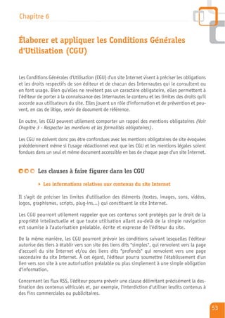 Chapitre 6


Élaborer et appliquer les Conditions Générales
d'Utilisation (CGU)


Les Conditions Générales d'Utilisation (CGU) d'un site Internet visent à préciser les obligations
et les droits respectifs de son éditeur et de chacun des Internautes qui le consultent ou
en font usage. Bien qu'elles ne revêtent pas un caractère obligatoire, elles permettent à
l'éditeur de porter à la connaissance des Internautes le contenu et les limites des droits qu'il
accorde aux utilisateurs du site. Elles jouent un rôle d'information et de prévention et peu-
vent, en cas de litige, servir de document de référence.

En outre, les CGU peuvent utilement comporter un rappel des mentions obligatoires (Voir
Chapitre 3 - Respecter les mentions et les formalités obligatoires).

Les CGU ne doivent donc pas être confondues avec les mentions obligatoires de site évoquées
précédemment même si l'usage rédactionnel veut que les CGU et les mentions légales soient
fondues dans un seul et même document accessible en bas de chaque page d'un site Internet.


         Les clauses à faire figurer dans les CGU

            Les informations relatives aux contenus du site Internet

Il s'agit de préciser les limites d'utilisation des éléments (textes, images, sons, vidéos,
logos, graphismes, scripts, plug-ins…) qui constituent le site Internet.

Les CGU pourront utilement rappeler que ces contenus sont protégés par le droit de la
propriété intellectuelle et que toute utilisation allant au-delà de la simple navigation
est soumise à l'autorisation préalable, écrite et expresse de l'éditeur du site.

De la même manière, les CGU pourront prévoir les conditions suivant lesquelles l'éditeur
autorise des tiers à établir vers son site des liens dits "simples", qui renvoient vers la page
d'accueil du site Internet et/ou des liens dits "profonds" qui renvoient vers une page
secondaire du site Internet. À cet égard, l'éditeur pourra soumettre l'établissement d'un
lien vers son site à une autorisation préalable ou plus simplement à une simple obligation
d'information.

Concernant les flux RSS, l'éditeur pourra prévoir une clause délimitant précisément la des-
tination des contenus véhiculés et, par exemple, l'interdiction d'utiliser lesdits contenus à
des fins commerciales ou publicitaires.

                                                                                                    53
 