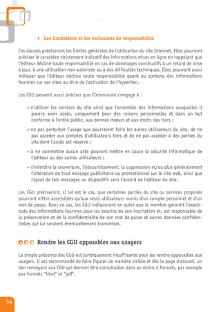 Les limitations et les exclusions de responsabilité

     Ces clauses préciseront les limites générales de l'utilisation du site Internet. Elles pourront
     préciser le caractère strictement indicatif des informations mises en ligne en rappelant que
     l'éditeur décline toute responsabilité en cas de dommages consécutifs à un retard de mise
     à jour, à une utilisation non autorisée ou à des difficultés techniques. Elles pourront aussi
     indiquer que l'éditeur décline toute responsabilité quant au contenu des informations
     fournies sur ces sites au titre de l'activation de l'hyperlien.

     Les CGU peuvent aussi préciser que l'Internaute s'engage à :

           n'utiliser les services du site ainsi que l'ensemble des informations auxquelles il
           pourra avoir accès, uniquement pour des raisons personnelles et dans un but
           conforme à l'ordre public, aux bonnes mœurs et aux droits des tiers ;
           ne pas perturber l'usage que pourraient faire les autres utilisateurs du site, de ne
           pas accéder aux comptes d'utilisateurs tiers et de ne pas accéder à des parties du
           site dont l'accès est réservé ;
           à ne commettre aucun acte pouvant mettre en cause la sécurité informatique de
           l'éditeur ou des autres utilisateurs ;
           s'interdire la couverture, l'obscurcissement, la suppression et/ou plus généralement
           l'altération de tout message publicitaire ou promotionnel sur le site web, ainsi que
           l'ajout de tels messages ou dispositifs sans l'accord de l'éditeur du site.

     Les CGU préciseront, si tel est le cas, que certaines parties du site ou services proposés
     pourront n'être accessibles qu'aux seuls utilisateurs munis d'un compte personnel et d'un
     mot de passe. Dans ce cas, les CGU indiqueront en outre que le membre garantit l'exacti-
     tude des informations fournies pour les besoins de son inscription et, est responsable de
     la préservation et de la confidentialité de son mot de passe et autres données confiden-
     tielles qui lui seraient éventuellement transmises.


              Rendre les CGU opposables aux usagers

     La simple présence des CGU est juridiquement insuffisante pour les rendre opposables aux
     usagers. Il est recommandé de faire figurer de manière visible et dès la page d'accueil, un
     lien renvoyant aux CGU qui devront être consultables dans au moins 2 formats, par exemple
     aux formats "html" et "pdf".




54
 