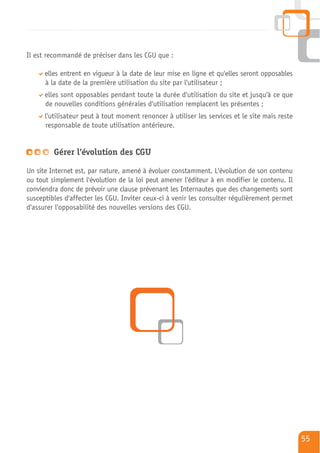 Il est recommandé de préciser dans les CGU que :

      elles entrent en vigueur à la date de leur mise en ligne et qu'elles seront opposables
      à la date de la première utilisation du site par l'utilisateur ;
      elles sont opposables pendant toute la durée d'utilisation du site et jusqu'à ce que
      de nouvelles conditions générales d'utilisation remplacent les présentes ;
      l'utilisateur peut à tout moment renoncer à utiliser les services et le site mais reste
      responsable de toute utilisation antérieure.


         Gérer l'évolution des CGU

Un site Internet est, par nature, amené à évoluer constamment. L'évolution de son contenu
ou tout simplement l'évolution de la loi peut amener l'éditeur à en modifier le contenu. Il
conviendra donc de prévoir une clause prévenant les Internautes que des changements sont
susceptibles d'affecter les CGU. Inviter ceux-ci à venir les consulter régulièrement permet
d'assurer l'opposabilité des nouvelles versions des CGU.




                                                                                                55
 