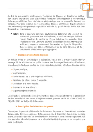 Au-delà de son caractère contraignant, l'obligation de désigner un Directeur de publica-
tion s'avère, en pratique, utile. Elle permet à l'éditeur de s'interroger sur la problématique
de la responsabilité du futur site Internet et de désigner une personne effectivement res-
ponsable. Pour cette raison, il est recommandé de désigner un Directeur de publication qui
soit réellement partie prenante au processus éditorial ou qui dispose au moins d'un droit
de regard sur ce processus.

   À noter : dans le cas d'une commune souhaitant se doter d'un site Internet ne
             présentant qu'un caractère institutionnel, le choix de désigner le Maire
             comme Directeur de publication s'avère judicieux. En revanche, dans
             l'hypothèse où la Commune souhaite développer un site Internet plus
             ambitieux, proposant notamment des services en ligne, la désignation
             d'une personne qui décide effectivement de la ligne éditoriale et du
             contenu des offres semble plus appropriée.

            Exemples d'infractions de presse

Un délit de presse est constitué par la publication, c'est-à-dire la diffusion volontaire d'un
message illicite à l'attention du public. Le caractère dommageable de cette diffusion est
proportionnel à l'audience touchée par ce message. Les principales infractions de presse sont :

      l'injure publique,
      la diffamation,
      le non-respect de la présomption d'innocence,
      l'apologie de crimes contre l'Humanité,
      l'incitation à la haine raciale,
      la provocation aux mineurs,
      la pornographie enfantine.

Ces infractions sont sanctionnées civilement par des dommages et intérêts et pénalement
par des amendes et des peines d'emprisonnement, prévues par la loi n°1881-07-29 du
29 juillet 1881 sur la liberté de la presse.

            Prescription des infractions de presse

Comme pour la presse traditionnelle, les infractions de presse sur Internet sont prescrites
dans un délai de 3 mois à compter de la première mise à disposition du public du message
illicite. Au-delà de ce délai, les infractions sont prescrites et leurs auteurs ne peuvent plus
être poursuivis, ni sur le fondement de la loi sur la liberté de la presse, ni sur un quelconque
autre fondement.

                                                                                                   57
 