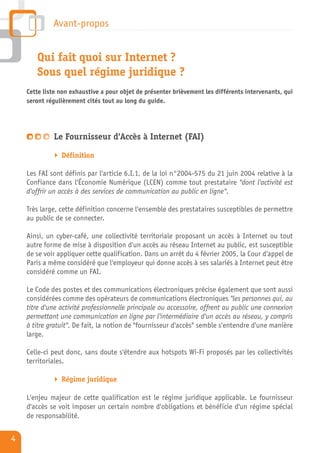 Avant-propos


       Qui fait quoi sur Internet ?
       Sous quel régime juridique ?
    Cette liste non exhaustive a pour objet de présenter brièvement les différents intervenants, qui
    seront régulièrement cités tout au long du guide.




             Le Fournisseur d'Accès à Internet (FAI)

                Définition

    Les FAI sont définis par l'article 6.I.1. de la loi n°2004-575 du 21 juin 2004 relative à la
    Confiance dans l'Économie Numérique (LCEN) comme tout prestataire "dont l'activité est
    d'offrir un accès à des services de communication au public en ligne".

    Très large, cette définition concerne l'ensemble des prestataires susceptibles de permettre
    au public de se connecter.

    Ainsi, un cyber-café, une collectivité territoriale proposant un accès à Internet ou tout
    autre forme de mise à disposition d'un accès au réseau Internet au public, est susceptible
    de se voir appliquer cette qualification. Dans un arrêt du 4 février 2005, la Cour d'appel de
    Paris a même considéré que l'employeur qui donne accès à ses salariés à Internet peut être
    considéré comme un FAI.

    Le Code des postes et des communications électroniques précise également que sont aussi
    considérées comme des opérateurs de communications électroniques "les personnes qui, au
    titre d'une activité professionnelle principale ou accessoire, offrent au public une connexion
    permettant une communication en ligne par l'intermédiaire d'un accès au réseau, y compris
    à titre gratuit". De fait, la notion de "fournisseur d'accès" semble s'entendre d'une manière
    large.

    Celle-ci peut donc, sans doute s'étendre aux hotspots Wi-Fi proposés par les collectivités
    territoriales.

                Régime juridique

    L'enjeu majeur de cette qualification est le régime juridique applicable. Le fournisseur
    d'accès se voit imposer un certain nombre d'obligations et bénéficie d'un régime spécial
    de responsabilité.


4
 
